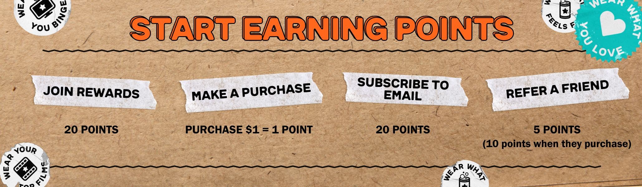Start Earning Points by Joining (20 points), Make a Purchase (Purchase $1= 1 Point), Subscribe to Email (20 points), refer a Friend (5 Points, 10 points when they purchase)